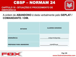 www.foxtreinamentos.com
A ordem de ABANDONO é dada verbalmente pelo GEPLAT /
COMANDANTE / OIM.
ESTADOS
ALARMES SONOROS
EMERGÊNCIA ............intermitente............
PREPARAR PARA ABANDONO ________contínuo________
Pág 129
CBSP – NORMAM 24
CAPÍTULO 10 - SITUAÇÕES E PROCEDIMENTO DE
EMERGÊNCIA
 