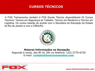 www.foxtreinamentos.com
A FOX Treinamentos também é FOX Escola Técnica disponibilizará 03 Cursos
Técnicos: Técnico em Segurança do Trabalho, Técnico em Mecânica e Técnico em
Logística. Os cursos estarão de acordo com a Secretária de Educação do Estado
do Rio de Janeiro e com o CREA/RJ.
Maiores Informações na Recepção
Segunda à sexta, das 8h às 18h ou telefone: (22) 2770-6725
E-mail: contato@foxtreinamentos.com
CURSOS TÉCNICOS
 