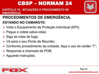 www.foxtreinamentos.com
PROCEDIMENTOS DE EMERGÊNCIA.
ESTANDO NO CAMAROTE:
 Vista o Equipamento de Proteção Individual (EPI);
 Pegue o colete salva-vidas;
 Siga as rotas de fuga;
 Vá para o seu Ponto de Reunião;
 Conforme procedimento da unidade, faça o uso do cartão “T”;
 Responda a chamada de POB;
 Aguarde instruções.
Pág 131
CBSP – NORMAM 24
CAPÍTULO 10 - SITUAÇÕES E PROCEDIMENTO DE
EMERGÊNCIA
 