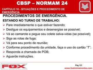 www.foxtreinamentos.com
PROCEDIMENTOS DE EMERGÊNCIA.
ESTANDO NO TURNO DE TRABALHO:
 Pare imediatamente o que estiver fazendo;
 Desligue os equipamentos e desenergise se possível;
 Vá ao camarote e pegue seu colete salva-vidas (se possível);
 Siga as rotas de fuga;
 Vá para seu ponto de reunião;
 Conforme procedimento da unidade, faça o uso do cartão “T”;
 Responda a chamada de POB;
 Aguarde instruções.
Pág 131
CBSP – NORMAM 24
CAPÍTULO 10 - SITUAÇÕES E PROCEDIMENTO DE
EMERGÊNCIA
 