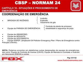 www.foxtreinamentos.com
Incêndio
 BRIGADA DE INCÊNDIO: Explosão
Vazamento de gás
Controle da planta de processo,
 Equipe de PARADA DE EMERGÊNCIA: estabilidade e segurança do poço.
 Equipe de ABANDONO;
 Equipe de RESGATE;
 Equipe de SOCORRISTA;
 Equipe SOPEP. (Shipboard Oil Pollution Emergency Plan / Plano de Emergência contra
Poluição a Bordo).
NOTA: Podemos encontrar em plataformas outras designações de equipes de emergências,
tais como: Equipe de Controle de Avarias (CAVO). Equipe de Manobra e Combate a Incêndio
em Aeronaves (EMCIA) e outras.
Pág 131/132
COORDENAÇÃO DE EMERGÊNCIA
CBSP – NORMAM 24
CAPÍTULO 10 - SITUAÇÕES E PROCEDIMENTO DE
EMERGÊNCIA
 
