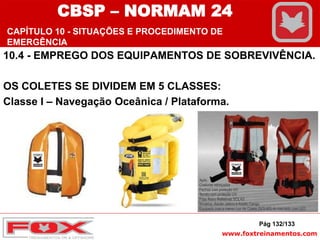 www.foxtreinamentos.com
10.4 - EMPREGO DOS EQUIPAMENTOS DE SOBREVIVÊNCIA.
OS COLETES SE DIVIDEM EM 5 CLASSES:
Classe I – Navegação Oceânica / Plataforma.
Pág 132/133
CBSP – NORMAM 24
CAPÍTULO 10 - SITUAÇÕES E PROCEDIMENTO DE
EMERGÊNCIA
 