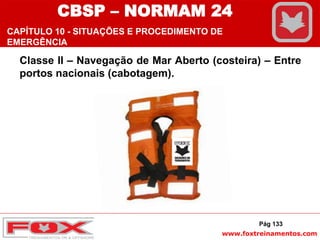 www.foxtreinamentos.com
Classe II – Navegação de Mar Aberto (costeira) – Entre
portos nacionais (cabotagem).
Pág 133
CBSP – NORMAM 24
CAPÍTULO 10 - SITUAÇÕES E PROCEDIMENTO DE
EMERGÊNCIA
 