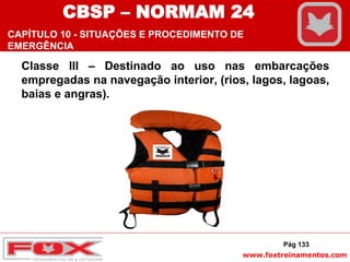 www.foxtreinamentos.com
Classe III – Destinado ao uso nas embarcações
empregadas na navegação interior, (rios, lagos, lagoas,
baias e angras).
Pág 133
CBSP – NORMAM 24
CAPÍTULO 10 - SITUAÇÕES E PROCEDIMENTO DE
EMERGÊNCIA
 