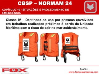 www.foxtreinamentos.com
Classe IV – Destinado ao uso por pessoas envolvidas
em trabalhos realizados próximos à borda da Unidade
Marítima com o risco de cair no mar acidentalmente.
Pág 134
CBSP – NORMAM 24
CAPÍTULO 10 - SITUAÇÕES E PROCEDIMENTO DE
EMERGÊNCIA
 