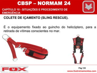 www.foxtreinamentos.com
COLETE DE IÇAMENTO (SLING RESCUE).
É o equipamento fixado ao guincho do helicóptero, para a
retirada de vítimas conscientes no mar.
Pág 135
CBSP – NORMAM 24
CAPÍTULO 10 - SITUAÇÕES E PROCEDIMENTO DE
EMERGÊNCIA
 