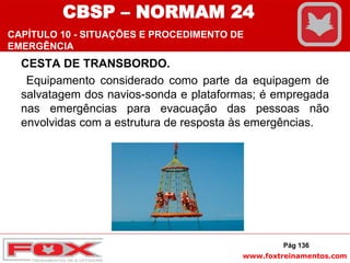 www.foxtreinamentos.com
CESTA DE TRANSBORDO.
Equipamento considerado como parte da equipagem de
salvatagem dos navios-sonda e plataformas; é empregada
nas emergências para evacuação das pessoas não
envolvidas com a estrutura de resposta às emergências.
Pág 136
CBSP – NORMAM 24
CAPÍTULO 10 - SITUAÇÕES E PROCEDIMENTO DE
EMERGÊNCIA
 