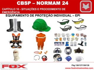 www.foxtreinamentos.com
EQUIPAMENTO DE PROTEÇÃO INDIVIDUAL – EPI
Pág 136/137/138/139
CBSP – NORMAM 24
CAPÍTULO 10 - SITUAÇÕES E PROCEDIMENTO DE
EMERGÊNCIA
 