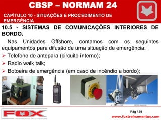 www.foxtreinamentos.com
10.5 - SISTEMAS DE COMUNICAÇÕES INTERIORES DE
BORDO.
Nas Unidades Offshore, contamos com os seguintes
equipamentos para difusão de uma situação de emergência:
 Telefone de antepara (circuito interno);
 Radio walk talk;
 Botoeira de emergência (em caso de incêndio a bordo);
 Intercom (Boca de Ferro).
Pág 139
CBSP – NORMAM 24
CAPÍTULO 10 - SITUAÇÕES E PROCEDIMENTO DE
EMERGÊNCIA
 