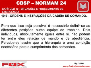 www.foxtreinamentos.com
10.6 - ORDENS E INSTRUÇÕES DA CADEIA DE COMANDO.
Para que isso seja possível é necessário definir-se as
diferentes posições numa equipe de trabalho. Dois
indivíduos, absolutamente iguais entre si, não podem
ter entre eles relação de mando e de obediência.
Percebe-se assim que a hierarquia é uma condição
necessária para o cumprimento dos comandos.
Pág 139/140
CBSP – NORMAM 24
CAPÍTULO 10 - SITUAÇÕES E PROCEDIMENTO DE
EMERGÊNCIA
 