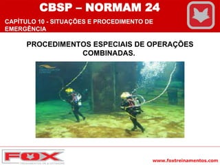 www.foxtreinamentos.com
PROCEDIMENTOS ESPECIAIS DE OPERAÇÕES
COMBINADAS.
CBSP – NORMAM 24
CAPÍTULO 10 - SITUAÇÕES E PROCEDIMENTO DE
EMERGÊNCIA
 