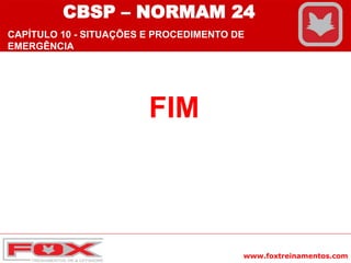 www.foxtreinamentos.com
FIM
CBSP – NORMAM 24
CAPÍTULO 10 - SITUAÇÕES E PROCEDIMENTO DE
EMERGÊNCIA
 