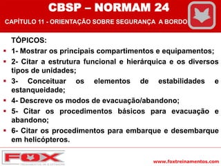 www.foxtreinamentos.com
TÓPICOS:
 1- Mostrar os principais compartimentos e equipamentos;
 2- Citar a estrutura funcional e hierárquica e os diversos
tipos de unidades;
 3- Conceituar os elementos de estabilidades e
estanqueidade;
 4- Descreve os modos de evacuação/abandono;
 5- Citar os procedimentos básicos para evacuação e
abandono;
 6- Citar os procedimentos para embarque e desembarque
em helicópteros.
CBSP – NORMAM 24
CAPÍTULO 11 - ORIENTAÇÃO SOBRE SEGURANÇA A BORDO
 