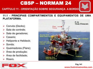 www.foxtreinamentos.com
11.1 - PRINCIPAIS COMPARTIMENTOS E EQUIPAMENTOS DE UMA
PLATAFORMA.
 Convés (Decks);
 Sala de controle;
 Sala de geradores;
 Casario;
 Heliponto e Helideck;
 Sonda;
 Queimadores (Flare);
 Área de produção;
 Área de facilidade;
 Risers.
Pág 141
CBSP – NORMAM 24
CAPÍTULO 11 - ORIENTAÇÃO SOBRE SEGURANÇA A BORDO
 