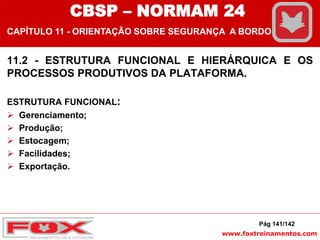 www.foxtreinamentos.com
11.2 - ESTRUTURA FUNCIONAL E HIERÁRQUICA E OS
PROCESSOS PRODUTIVOS DA PLATAFORMA.
ESTRUTURA FUNCIONAL:
 Gerenciamento;
 Produção;
 Estocagem;
 Facilidades;
 Exportação.
Pág 141/142
CBSP – NORMAM 24
CAPÍTULO 11 - ORIENTAÇÃO SOBRE SEGURANÇA A BORDO
 