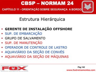 www.foxtreinamentos.com
Estrutura Hierárquica
 GERENTE DE INSTALAÇÃO OFFSHORE
 SUP. DE EMBARCAÇÃO
 GRUPO DE SALVAMENTO
 SUP. DE MANUTENÇÃO
 OPERADOR DE CONTROLE DE LASTRO
 AQUAVIÁRIO DA SEÇÃO DE CONVÉS
 AQUAVIÁRIO DA SEÇÃO DE MÁQUINAS
Pág 142
CBSP – NORMAM 24
CAPÍTULO 11 - ORIENTAÇÃO SOBRE SEGURANÇA A BORDO
 