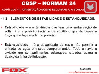 www.foxtreinamentos.com
11.3 - ELEMENTOS DE ESTABILIDADE E ESTANQUEIDADE.
 Estabilidade – é a tendência que tem uma embarcação de
voltar à sua posição inicial e de equilíbrio quando cessa a
força que a faça mudar de posição;
 Estanqueidade – é a capacidade do navio não permitir a
entrada de água em seus compartimentos. Todo o navio é
dividido em compartimentos estanques, situados acima e
abaixo da linha de flutuação;
Pág 142/143
CBSP – NORMAM 24
CAPÍTULO 11 - ORIENTAÇÃO SOBRE SEGURANÇA A BORDO
 