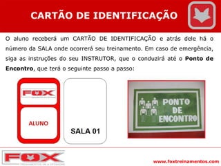 www.foxtreinamentos.com
CARTÃO DE IDENTIFICAÇÃO
O aluno receberá um CARTÃO DE IDENTIFICAÇÃO e atrás dele há o
número da SALA onde ocorrerá seu treinamento. Em caso de emergência,
siga as instruções do seu INSTRUTOR, que o conduzirá até o Ponto de
Encontro, que terá o seguinte passo a passo:
 