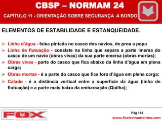 www.foxtreinamentos.com
ELEMENTOS DE ESTABILIDADE E ESTANQUEIDADE.
 Linha d’água - faixa pintada no casco dos navios, de proa a popa
 Linha de flutuação - consiste na linha que separa a parte imersa do
casco de um navio (obras vivas) da sua parte emersa (obras mortas);
 Obras vivas - parte do casco que fica abaixo da linha d’água em plena
carga;
 Obras mortas - é a parte do casco que fica fora d’água em plena carga;
 Calado - é a distância vertical entre a superfície da água (linha de
flutuação) e a parte mais baixa da embarcação (Quilha);
Pág 143
CBSP – NORMAM 24
CAPÍTULO 11 - ORIENTAÇÃO SOBRE SEGURANÇA A BORDO
 