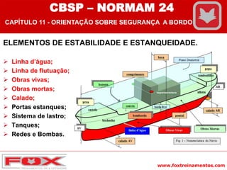 www.foxtreinamentos.com
ELEMENTOS DE ESTABILIDADE E ESTANQUEIDADE.
 Linha d’água;
 Linha de flutuação;
 Obras vivas;
 Obras mortas;
 Calado;
 Portas estanques;
 Sistema de lastro;
 Tanques;
 Redes e Bombas.
CBSP – NORMAM 24
CAPÍTULO 11 - ORIENTAÇÃO SOBRE SEGURANÇA A BORDO
 