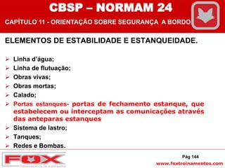 www.foxtreinamentos.com
ELEMENTOS DE ESTABILIDADE E ESTANQUEIDADE.
 Linha d’água;
 Linha de flutuação;
 Obras vivas;
 Obras mortas;
 Calado;
 Portas estanques- portas de fechamento estanque, que
estabelecem ou interceptam as comunicações através
das anteparas estanques
 Sistema de lastro;
 Tanques;
 Redes e Bombas.
Pág 144
CBSP – NORMAM 24
CAPÍTULO 11 - ORIENTAÇÃO SOBRE SEGURANÇA A BORDO
 