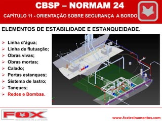 www.foxtreinamentos.com
ELEMENTOS DE ESTABILIDADE E ESTANQUEIDADE.
 Linha d’água;
 Linha de flutuação;
 Obras vivas;
 Obras mortas;
 Calado;
 Portas estanques;
 Sistema de lastro;
 Tanques;
 Redes e Bombas.
CBSP – NORMAM 24
CAPÍTULO 11 - ORIENTAÇÃO SOBRE SEGURANÇA A BORDO
 