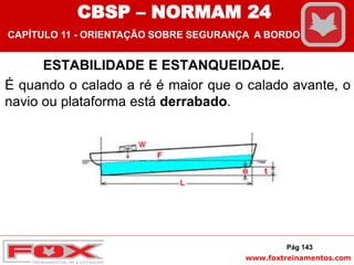 www.foxtreinamentos.com
ESTABILIDADE E ESTANQUEIDADE.
É quando o calado a ré é maior que o calado avante, o
navio ou plataforma está derrabado.
Pág 143
CBSP – NORMAM 24
CAPÍTULO 11 - ORIENTAÇÃO SOBRE SEGURANÇA A BORDO
 