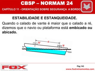 www.foxtreinamentos.com
ESTABILIDADE E ESTANQUEIDADE.
Quando o calado de vante é maior que o calado a ré,
dizemos que o navio ou plataforma está embicado ou
abicado.
Pág 143
CBSP – NORMAM 24
CAPÍTULO 11 - ORIENTAÇÃO SOBRE SEGURANÇA A BORDO
 