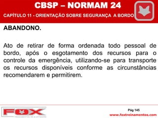www.foxtreinamentos.com
ABANDONO.
Ato de retirar de forma ordenada todo pessoal de
bordo, após o esgotamento dos recursos para o
controle da emergência, utilizando-se para transporte
os recursos disponíveis conforme as circunstâncias
recomendarem e permitirem.
Pág 145
CBSP – NORMAM 24
CAPÍTULO 11 - ORIENTAÇÃO SOBRE SEGURANÇA A BORDO
 