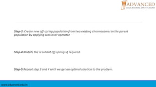 Step-3: Create new off-spring population from two existing chromosomes in the parent
population by applying crossover operator.
Step-4:Mutate the resultant off-springs if required.
Step-5:Repeat step 3 and 4 until we get an optimal solution to the problem.
www.advanced.edu.in
 