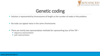 Genetic coding
 Solution is represented by chromosome of length as the number of nodes in the problem.
 No node can appear twice in the same chromosome.
 There are mainly two representation methods for representing tour of the TSP –
 adjacency representation
 path representation.
www.advanced.edu.in
 