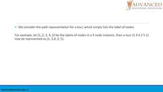  We consider the path representation for a tour, which simply lists the label of nodes.
For example, let {1, 2, 3, 4, 5} be the labels of nodes in a 5 node instance, then a tour {1 3 4 2 5 1}
may be represented as (1, 3,4, 2, 5).
www.advanced.edu.in
 