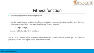 Fitness function
 GAs are used for maximization problem.
 For the maximization problem the fitness function is same as the objective function. But, for
minimization problem, one way of defining a ‘fitness function’
F ( x ) = 1/ f ( x )
where f (x) is the objective function.
Since, TSP is a minimization problem; we consider this fitness function, where f(x) calculates cost
(or value) of the tour represented by a chromosome.
www.advanced.edu.in
 