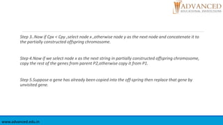 Step 3..Now if Cpx < Cpy ,select node x ,otherwise node y as the next node and concatenate it to
the partially constructed offspring chromosome.
Step 4.Now if we select node x as the next string in partially constructed offspring chromosome,
copy the rest of the genes from parent P2,otherwise copy it from P1.
Step 5.Suppose a gene has already been copied into the off-spring then replace that gene by
unvisited gene.
www.advanced.edu.in
 