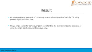 Result
 Crossover operator is capable of calculating an approximately optimal path for TSP using
genetic algorithm in less time.
 Only a single search for a crossover point and after that the child chromosome is developed
using the single point crossover technique only .
www.advanced.edu.in
 