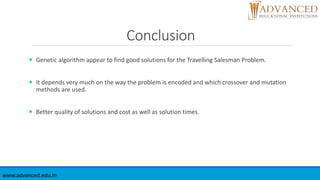 Conclusion
 Genetic algorithm appear to find good solutions for the Travelling Salesman Problem.
 It depends very much on the way the problem is encoded and which crossover and mutation
methods are used.
 Better quality of solutions and cost as well as solution times.
www.advanced.edu.in
 