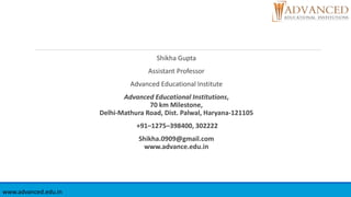 Shikha Gupta
Assistant Professor
Advanced Educational Institute
Advanced Educational Institutions,
70 km Milestone,
Delhi-Mathura Road, Dist. Palwal, Haryana-121105
+91–1275–398400, 302222
Shikha.0909@gmail.com
www.advance.edu.in
www.advanced.edu.in
 