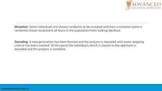 Mutation: Some individuals are chosen randomly to be mutated and then a mutation point is
randomly chosen to prevent all tours in the population from looking identical.
Decoding: A new generation has been formed and the process is repeated until some stopping
criteria has been reached. At this point the individuals which is closest to the optimum is
decoded and the process is complete.
www.advanced.edu.in
 
