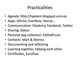Practicalities
• Agenda: http://tspstem.blogspot.com.ee
• Apps: GDrive, EverNote, Storyo…
• Communication: Eliademy, Facebook, Twitter
• Sharing: Gdocs
• Personal app collection: EdShelf.com
• Contacts: Mart & Marina
• Documenting and reflecting
• Learning together, helping each other
• Certificates, EuroPass
 