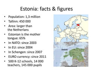 Estonia: facts & figures
• Population: 1,3 million
• Tallinn: 450 000
• Area: larger than
the Netherlans
• Estonian is the mother
tongue: 65%
• In NATO: since 2003
• In EU: since 2004
• In Schengen: since 2007
• EURO currency: since 2011
• 500 K-12 schools, 14 000
teachers, 145 000 pupils
 