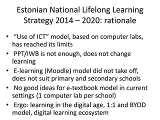 Estonian National Lifelong Learning
Strategy 2014 – 2020: rationale
• “Use of ICT” model, based on computer labs,
has reached its limits
• PPT/IWB is not enough, does not change
learning
• E-learning (Moodle) model did not take off,
does not suit primary and secondary schools
• No good ideas for e-textbook model in current
settings (1 computer lab per school)
• Ergo: learning in the digital age, 1:1 and BYOD
model, digital learning ecosystem
 