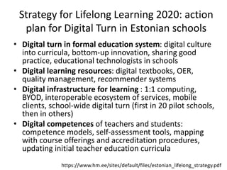 Strategy for Lifelong Learning 2020: action
plan for Digital Turn in Estonian schools
• Digital turn in formal education system: digital culture
into curricula, bottom-up innovation, sharing good
practice, educational technologists in schools
• Digital learning resources: digital textbooks, OER,
quality management, recommender systems
• Digital infrastructure for learning : 1:1 computing,
BYOD, interoperable ecosystem of services, mobile
clients, school-wide digital turn (first in 20 pilot schools,
then in others)
• Digital competences of teachers and students:
competence models, self-assessment tools, mapping
with course offerings and accreditation procedures,
updating initial teacher education curricula
https://www.hm.ee/sites/default/files/estonian_lifelong_strategy.pdf
 