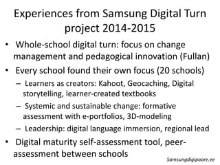 Experiences from Samsung Digital Turn
project 2014-2015
• Whole-school digital turn: focus on change
management and pedagogical innovation (Fullan)
• Every school found their own focus (20 schools)
– Learners as creators: Kahoot, Geocaching, Digital
storytelling, learner-created textbooks
– Systemic and sustainable change: formative
assessment with e-portfolios, 3D-modeling
– Leadership: digital language immersion, regional lead
• Digital maturity self-assessment tool, peer-
assessment between schools Samsungdigipoore.ee
 