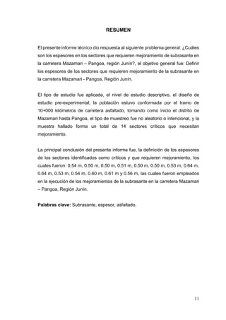 11
RESUMEN
El presente informe técnico dio respuesta al siguiente problema general: ¿Cuáles
son los espesores en los sectores que requieren mejoramiento de subrasante en
la carretera Mazamari – Pangoa, región Junín?, el objetivo general fue: Definir
los espesores de los sectores que requieren mejoramiento de la subrasante en
la carretera Mazamari - Pangoa, Región Junín.
El tipo de estudio fue aplicada, el nivel de estudio descriptivo, el diseño de
estudio pre-experimental, la población estuvo conformada por el tramo de
10+000 kilómetros de carretera asfaltado, tomando como inicio el distrito de
Mazamari hasta Pangoa, el tipo de muestreo fue no aleatorio o intencional, y la
muestra hallado forma un total de 14 sectores críticos que necesitan
mejoramiento.
La principal conclusión del presente informe fue, la definición de los espesores
de los sectores identificados como críticos y que requieren mejoramiento, los
cuales fueron: 0.54 m, 0.50 m, 0.50 m, 0.51 m, 0.50 m, 0.50 m, 0.53 m, 0.64 m,
0.64 m, 0.53 m, 0.54 m, 0.60 m, 0.61 m y 0.56 m, las cuales fueron empleados
en la ejecución de los mejoramientos de la subrasante en la carretera Mazamari
– Pangoa, Región Junín.
Palabras clave: Subrasante, espesor, asfaltado.
 