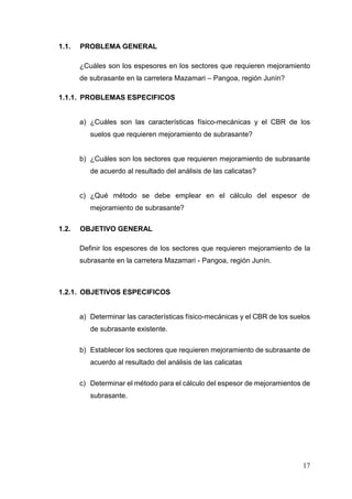 17
1.1. PROBLEMA GENERAL
¿Cuáles son los espesores en los sectores que requieren mejoramiento
de subrasante en la carretera Mazamari – Pangoa, región Junín?
1.1.1. PROBLEMAS ESPECIFICOS
a) ¿Cuáles son las características físico-mecánicas y el CBR de los
suelos que requieren mejoramiento de subrasante?
b) ¿Cuáles son los sectores que requieren mejoramiento de subrasante
de acuerdo al resultado del análisis de las calicatas?
c) ¿Qué método se debe emplear en el cálculo del espesor de
mejoramiento de subrasante?
1.2. OBJETIVO GENERAL
Definir los espesores de los sectores que requieren mejoramiento de la
subrasante en la carretera Mazamari - Pangoa, región Junín.
1.2.1. OBJETIVOS ESPECIFICOS
a) Determinar las características físico-mecánicas y el CBR de los suelos
de subrasante existente.
b) Establecer los sectores que requieren mejoramiento de subrasante de
acuerdo al resultado del análisis de las calicatas
c) Determinar el método para el cálculo del espesor de mejoramientos de
subrasante.
 
