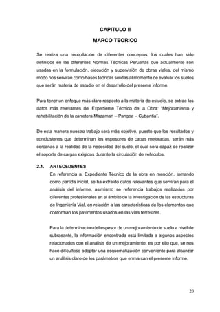 20
CAPITULO II
MARCO TEORICO
Se realiza una recopilación de diferentes conceptos, los cuales han sido
definidos en las diferentes Normas Técnicas Peruanas que actualmente son
usadas en la formulación, ejecución y supervisión de obras viales, del mismo
modo nos servirán como bases teóricas sólidas al momento de evaluar los suelos
que serán materia de estudio en el desarrollo del presente informe.
Para tener un enfoque más claro respecto a la materia de estudio, se extrae los
datos más relevantes del Expediente Técnico de la Obra: “Mejoramiento y
rehabilitación de la carretera Mazamari – Pangoa – Cubantia”.
De esta manera nuestro trabajo será más objetivo, puesto que los resultados y
conclusiones que determinan los espesores de capas mejoradas, serán más
cercanas a la realidad de la necesidad del suelo, el cual será capaz de realizar
el soporte de cargas exigidas durante la circulación de vehículos.
2.1. ANTECEDENTES
En referencia al Expediente Técnico de la obra en mención, tomando
como partida inicial, se ha extraído datos relevantes que servirán para el
análisis del informe, asimismo se referencia trabajos realizados por
diferentes profesionales en el ámbito de la investigación de las estructuras
de Ingeniería Vial, en relación a las características de los elementos que
conforman los pavimentos usados en las vías terrestres.
Para la determinación del espesor de un mejoramiento de suelo a nivel de
subrasante, la información encontrada está limitada a algunos aspectos
relacionados con el análisis de un mejoramiento, es por ello que, se nos
hace dificultoso adoptar una esquematización conveniente para alcanzar
un análisis claro de los parámetros que enmarcan el presente informe.
 