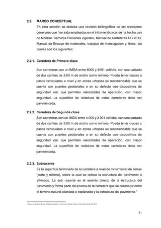 31
2.2. MARCO CONCEPTUAL
En esta sección se elabora una revisión bibliográfica de los conceptos
generales que han sido empleados en el informe técnico, se ha hecho uso
de Normas Técnicas Peruanas vigentes, Manual de Carreteras EG 2013,
Manual de Ensayo de materiales, trabajos de investigación y libros, los
cuales son los siguientes:
2.2.1. Carretera de Primera clase
Son carreteras con un IMDA entre 6000 y 4001 veh/día, con una calzada
de dos carriles de 3.60 m de ancho como mínimo. Puede tener cruces o
pasos vehiculares a nivel y en zonas urbanas es recomendable que se
cuente con puentes peatonales o en su defecto con dispositivos de
seguridad vial, que permiten velocidades de operación, con mayor
seguridad. La superficie de rodadura de estas carreteras debe ser
pavimentada.
2.2.2. Carretera de Segunda clase
Son carreteras con un IMDA entre 4 000 y 2 001 veh/día, con una calzada
de dos carriles de 3.60 m de ancho como mínimo. Puede tener cruces o
pasos vehiculares a nivel y en zonas urbanas es recomendable que se
cuente con puentes peatonales o en su defecto con dispositivos de
seguridad vial, que permitan velocidades de operación, con mayor
seguridad. La superficie de rodadura de estas carreteras debe ser
pavimentada.
2.2.3. Subrasante
Es la superficie terminada de la carretera a nivel de movimiento de tierras
(corte y relleno), sobre la cual se coloca la estructura del pavimento o
afirmado. La sub rasante es el asiento directo de la estructura del
pavimento y forma parte del prisma de la carretera que se construye entre
el terreno natural allanada o explanada y la estructura del pavimento.1
1
Manual de carreteras: Suelos, Geología, Geotecnia y Pavimentos. Sección: Suelos y Pavimentos versión abril 2014
 