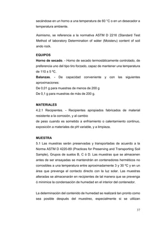 37
secándose en un horno a una temperatura de 60 °C o en un desecador a
temperatura ambiente.
Asimismo, se referencia a la normativa ASTM D 2216 (Standard Test
Method of laboratory Determination of wáter (Moisteru) content of soil
ando rock.
EQUIPOS
Horno de secado. - Horno de secado termostáticamente controlado, de
preferencia uno del tipo tiro forzado, capaz de mantener una temperatura
de 110 ± 5 ºC.
Balanzas. - De capacidad conveniente y con las siguientes
aproximaciones:
De 0,01 g para muestras de menos de 200 g
De 0,1 g para muestras de más de 200 g.
MATERIALES
4.2.1 Recipientes. - Recipientes apropiados fabricados de material
resistente a la corrosión, y al cambio
de peso cuando es sometido a enfriamiento o calentamiento continuo,
exposición a materiales de pH variable, y a limpieza.
MUESTRA
5.1 Las muestras serán preservadas y transportadas de acuerdo a la
Norma ASTM D 4220-89 (Practices for Preserving and Transporting Soil
Sample), Grupos de suelos B, C ó D. Las muestras que se almacenen
antes de ser ensayadas se mantendrán en contenedores herméticos no
corrosibles a una temperatura entre aproximadamente 3 y 30 ºC y en un
área que prevenga el contacto directo con la luz solar. Las muestras
alteradas se almacenarán en recipientes de tal manera que se prevenga
ó minimice la condensación de humedad en el interior del contenedor.
La determinación del contenido de humedad se realizará tan pronto como
sea posible después del muestreo, especialmente si se utilizan
 