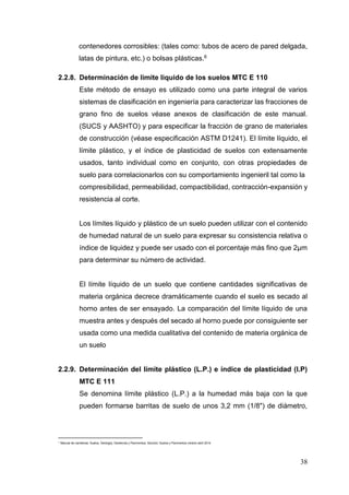 38
contenedores corrosibles: (tales como: tubos de acero de pared delgada,
latas de pintura, etc.) o bolsas plásticas.6
2.2.8. Determinación de limite liquido de los suelos MTC E 110
Este método de ensayo es utilizado como una parte integral de varios
sistemas de clasificación en ingeniería para caracterizar las fracciones de
grano fino de suelos véase anexos de clasificación de este manual.
(SUCS y AASHTO) y para especificar la fracción de grano de materiales
de construcción (véase especificación ASTM D1241). El límite líquido, el
límite plástico, y el índice de plasticidad de suelos con extensamente
usados, tanto individual como en conjunto, con otras propiedades de
suelo para correlacionarlos con su comportamiento ingenieril tal como la
compresibilidad, permeabilidad, compactibilidad, contracción-expansión y
resistencia al corte.
Los límites líquido y plástico de un suelo pueden utilizar con el contenido
de humedad natural de un suelo para expresar su consistencia relativa o
índice de liquidez y puede ser usado con el porcentaje más fino que 2μm
para determinar su número de actividad.
El límite líquido de un suelo que contiene cantidades significativas de
materia orgánica decrece dramáticamente cuando el suelo es secado al
horno antes de ser ensayado. La comparación del límite líquido de una
muestra antes y después del secado al horno puede por consiguiente ser
usada como una medida cualitativa del contenido de materia orgánica de
un suelo
2.2.9. Determinación del límite plástico (L.P.) e índice de plasticidad (I.P)
MTC E 111
Se denomina límite plástico (L.P.) a la humedad más baja con la que
pueden formarse barritas de suelo de unos 3,2 mm (1/8") de diámetro,
6
Manual de carreteras: Suelos, Geología, Geotecnia y Pavimentos. Sección: Suelos y Pavimentos versión abril 2014
 
