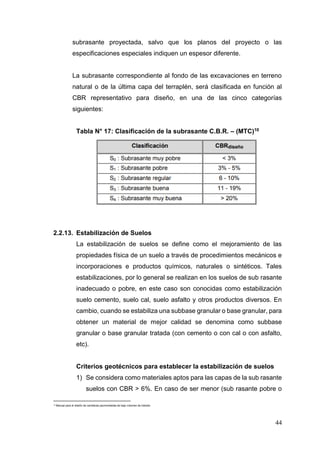 44
subrasante proyectada, salvo que los planos del proyecto o las
especificaciones especiales indiquen un espesor diferente.
La subrasante correspondiente al fondo de las excavaciones en terreno
natural o de la última capa del terraplén, será clasificada en función al
CBR representativo para diseño, en una de las cinco categorías
siguientes:
Tabla N° 17: Clasificación de la subrasante C.B.R. – (MTC)10
2.2.13. Estabilización de Suelos
La estabilización de suelos se define como el mejoramiento de las
propiedades física de un suelo a través de procedimientos mecánicos e
incorporaciones e productos químicos, naturales o sintéticos. Tales
estabilizaciones, por lo general se realizan en los suelos de sub rasante
inadecuado o pobre, en este caso son conocidas como estabilización
suelo cemento, suelo cal, suelo asfalto y otros productos diversos. En
cambio, cuando se estabiliza una subbase granular o base granular, para
obtener un material de mejor calidad se denomina como subbase
granular o base granular tratada (con cemento o con cal o con asfalto,
etc).
Criterios geotécnicos para establecer la estabilización de suelos
1) Se considera como materiales aptos para las capas de la sub rasante
suelos con CBR > 6%. En caso de ser menor (sub rasante pobre o
10
Manual para el diseño de carreteras pavimentadas de bajo volumen de tránsito
 